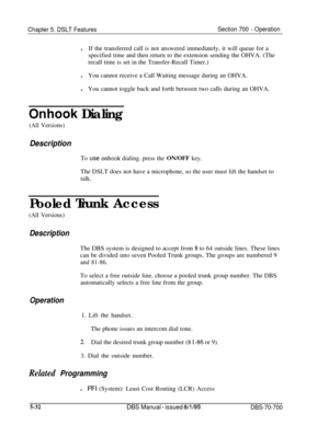 Page 999Chapter 5. DSLT FeaturesSection 700 - OperationlIf the transferred call is not answered immediately, it will queue for a
specified time and then return to the extension sending the OHVA. (The
recall time is set in the Transfer-Recall Timer.)
lYou cannot receive a Call Waiting message during an OHVA.
lYou cannot toggle back and forth between two calls during an OHVA.
Onhook Dialing
(All Versions)
Description
To use onhook dialing. press the ON/OFF key.The DSLT does not have a microphone, so the user must...