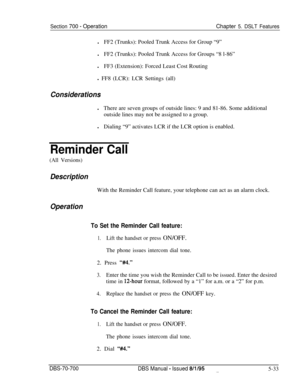 Page 1000Section 700 - OperationChapter 5. DSLT FeatureslFF2 (Trunks): Pooled Trunk Access for Group “9”
lFF2 (Trunks): Pooled Trunk Access for Groups “8 l-86”
lFF3 (Extension): Forced Least Cost Routing
l FF8 (LCR): LCR Settings (all)
ConsiderationslThere are seven groups of outside lines: 9 and 81-86. Some additional
outside lines may not be assigned to a group.
lDialing “9” activates LCR if the LCR option is enabled.
Reminder Call
(All Versions)
DescriptionWith the Reminder Call feature, your telephone can act...