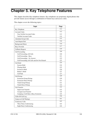 Page 109576-13-700 DBS 576 (USA), Revised 6/11/98 109
Chapter 5. Key Telephone Features
This chapter describes Key telephone features. Key telephones are proprietary digital phones that 
provide feature access through a combination of feature keys and access codes.
This chapter covers the following topics:
Topic Page
Key Telephone112
Account Codes112
Non-Verified Account Codes 113
Verified Account Codes 114
Attendant Group Calls115
Auto Repeat Dial116
Background Music116
Busy Override117
Callback Request119
Call...