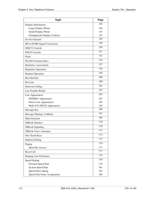 Page 110110 DBS 576 (USA), Revised 6/11/98 576-13-700
Chapter 5. Key Telephone Features Section 700 - Operation
Display Information145
Large Display Phone 146
Small Display Phone 147
Changing the Display Contrast 147
Do-Not-Disturb148
DP to DTMF Signal Conversion150
DSS/72 Console150
EM/24 Console151
Flash151
Flexible Function Keys152
Handsfree Answerback157
Handsfree Operation158
Headset Operation159
Hot Dial Pad160
Hot Line160
Intercom Calling161
Last Number Redial162
Line Appearances163
DSS/BLF Appearances...