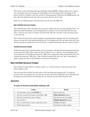 Page 113Section 700 - Operation Chapter 5. Key Telephone Features
576-13-700 DBS 576 (USA), Revised 6/11/98  113
This feature works with Station Message Detail Recording (SMDR). During a phone call, a station 
user can silently enter an accounting or client billing code. The entered Code will display on the 
phone’s LCD as it’s dialed, so the user can tell it’s being registered. Then later, the SMDR reports will 
show the Code dialed for each call, and even sort the report by these Codes.
There are two different...