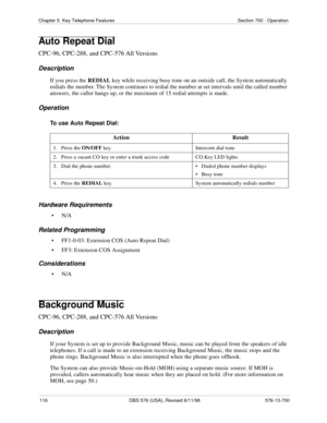 Page 116116 DBS 576 (USA), Revised 6/11/98 576-13-700
Chapter 5. Key Telephone Features Section 700 - Operation
Auto Repeat Dial
CPC-96, CPC-288, and CPC-576 All Versions
Description
If you press the 
REDIAL key while receiving busy tone on an outside call, the System automatically 
redials the number. The System continues to redial the number at set intervals
 until the called number 
answers, the caller hangs up, or the maximum of 15 redial attempts is made. 
Operation
To use Auto Repeat Dial:
Hardware...