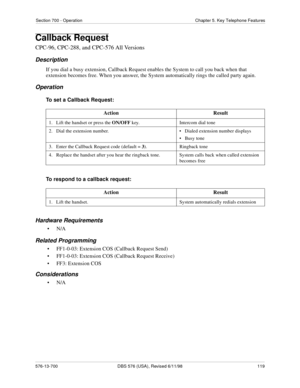 Page 119Section 700 - Operation Chapter 5. Key Telephone Features
576-13-700 DBS 576 (USA), Revised 6/11/98  119
Callback Request
CPC-96, CPC-288, and CPC-576 All Versions
Description
If you dial a busy extension, Callback Request enables the System to call you back when that 
extension becomes free. When you answer, the System automatically rings the called party again.
Operation
To set a Callback Request:
To respond to a callback request:
Hardware Requirements
•N/A
Related Programming
• FF1-0-03: Extension COS...