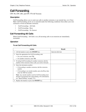 Page 120120 DBS 576 (USA), Revised 6/11/98 576-13-700
Chapter 5. Key Telephone Features Section 700 - Operation
Call Forwarding
CPC-96, CPC-288, and CPC-576 All Versions
Description
Call Forwarding allows you to send your calls to another extension, to an outside line, or to Voice 
Mail. Call Forwarding can be set or canceled under the following conditions from either your own 
extension or from an alternate extension:
• Call Forwarding - All Calls
• Call Forwarding - Busy 
• Call Forwarding - No Answer
Call...