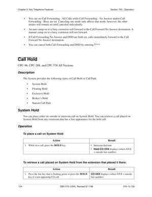 Page 124124 DBS 576 (USA), Revised 6/11/98 576-13-700
Chapter 5. Key Telephone Features Section 700 - Operation
• You can set Call Forwarding - All Calls while Call Forwarding - No Answer and/or Call 
Forwarding - Busy are set. Canceling one mode only affects that mode; however, the other 
modes will remain set until canceled individually.
• An auto camp-on to a busy extension will forward to the Call Forward No Answer destination. A 
manual camp-on to a busy extension will not forward.
• If Call Forwarding No...