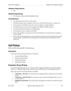 Page 129Section 700 - Operation Chapter 5. Key Telephone Features
576-13-700 DBS 576 (USA), Revised 6/11/98  129
Hardware Requirements
•N/A
Related Programming
• FF1 (System): Extension Park Hold Recall Timer
Considerations
• You cannot park more than one call at a time.
• Call Park fucntions can be assigned to FF keys (see “Flexible Function Keys” on page 152).
• No more than one Call Park Answer key may be assigned to a single telephone.
• A Call Park Answer key may not be assigned to the EM/24 or DSS/72...