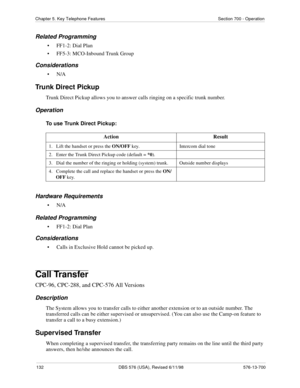 Page 132132 DBS 576 (USA), Revised 6/11/98 576-13-700
Chapter 5. Key Telephone Features Section 700 - Operation
Related Programming
• FF1-2: Dial Plan
• FF5-3: MCO-Inbound Trunk Group
Considerations
•N/A
Trunk Direct Pickup
Trunk Direct Pickup allows you to answer calls ringing on a specific trunk number.
Operation
To use Trunk Direct Pickup:
Hardware Requirements
•N/A
Related Programming
• FF1-2: Dial Plan
Considerations
• Calls in Exclusive Hold cannot be picked up.
Call Transfer
CPC-96, CPC-288, and CPC-576...