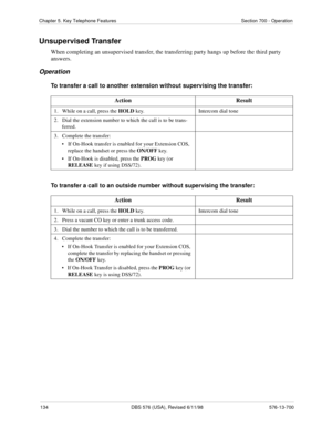 Page 134134 DBS 576 (USA), Revised 6/11/98 576-13-700
Chapter 5. Key Telephone Features Section 700 - Operation
Unsupervised Transfer
When completing an unsupervised transfer, the transferring party hangs up before the third party 
answers. 
Operation
To transfer a call to another extension without supervising the transfer:
To transfer a call to an outside number without supervising the transfer:Action Result
1.   While on a call, press the HOLD
 key. Intercom dial tone
2.   Dial the extension number to which...