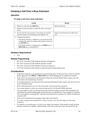 Page 135Section 700 - Operation Chapter 5. Key Telephone Features
576-13-700 DBS 576 (USA), Revised 6/11/98  135
Camping a Call Onto a Busy Extension
Operation
To camp a call onto a busy extension:
Hardware Requirements
•N/A
Related Programming
• FF1-0-03: Extension COS (Onhook Transfer at Ringback)
• FF1-0-03: Extension COS (Onhook Transfer at Talk)
• FF1-0-03: Extension COS (Onhook Transfer at Camp-on)
• FF1-0-03: Extension COS (Trunk-to-trunk On-hook Transfer Restriction)
Considerations
• If On-Hook Transfer...