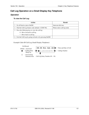 Page 137Section 700 - Operation Chapter 5. Key Telephone Features
576-13-700 DBS 576 (USA), Revised 6/11/98  137
Call Log Operation on a Small Display Key Telephone
Operation
To view the Call Log:
Example Caller ID Call Log (Small Display Telephone):Action Result
1.   Go off-hook or press On/Off. Intercom dial tone
2.   Dial the Call Log feature code (default = CONF 96). Phone enters call log mode.
3.   Press the following keys to view the call log:
# - Move forward in call log
* - Move back in call log 
4....