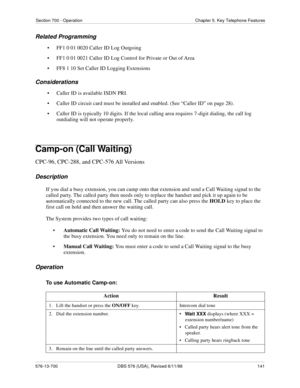 Page 141Section 700 - Operation Chapter 5. Key Telephone Features
576-13-700 DBS 576 (USA), Revised 6/11/98  141
Related Programming
• FF1 0 01 0020 Caller ID Log Outgoing
• FF1 0 01 0021 Caller ID Log Control for Private or Out of Area
• FF8 1 10 Set Caller ID Logging Extensions
Considerations
• Caller ID is available ISDN PRI. 
• Caller ID circuit card must be installed and enabled. (See “Caller ID” on page 28).
• Caller ID is typically 10 digits. If the local calling area requires 7-digit dialing, the call...