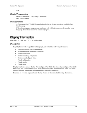 Page 145Section 700 - Operation Chapter 5. Key Telephone Features
576-13-700 DBS 576 (USA), Revised 6/11/98  145
•N/A
Related Programming
• FF1-0-03: Extension COS (8-Party Conference)
• FF3: Extension COS
Considerations
• A Conference Card (VB-44120) must be installed in the System in order to use Eight-Party 
Conferencing.
• If the originating party hangs up, the conference call will be disconnected. If any other party 
hangs up, the conference call will remain in progress.
Display Information
CPC-96, CPC-288,...