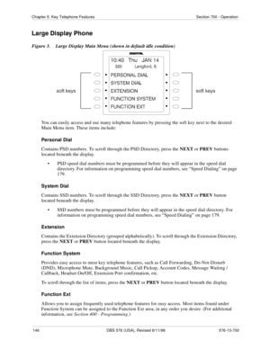 Page 146146 DBS 576 (USA), Revised 6/11/98 576-13-700
Chapter 5. Key Telephone Features Section 700 - Operation
Large Display Phone
Figure 3.  Large Display Main Menu (shown in default idle condition)
You can easily access and use many telephone features by pressing the soft key next to the desired 
Main Menu item. These items include:
Personal Dial
Contains PSD numbers. To scroll through the PSD Directory, press the NEXT or PREV buttons 
located beneath the display.
• PSD speed dial numbers must be programmed...