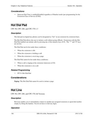 Page 160160 DBS 576 (USA), Revised 6/11/98 576-13-700
Chapter 5. Key Telephone Features Section 700 - Operation
Considerations
• Intercom Dial Tone is enabled/disabled regardless of Headset mode (per programming for the 
Extension Class of Service [COS])
Hot Dial Pad
CPC-96, CPC-288, and CPC-576 1.3
Description
The dial pad on digital key phones can be designated as “hot” on an extension-by-extension basis.
The Hot Dial Pad allows the user to initiate a call without going offhook.  Extensions with the Hot 
Dial...