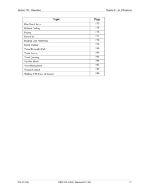 Page 17Section 700 - Operation Chapter 2. List of Features
576-13-700 DBS 576 (USA), Revised 6/11/98  17
One-Touch Keys173
Onhook Dialing175
Paging176
Reset Call177
Ringing Line Preference178
Speed Dialing179
Timed Reminder Call189
Trunk Access190
Trunk Queuing194
Variable Mode195
Voice Recognition197
Vo l u m e  C o n t r o l197
Walking TRS Class of Service198
Topic Page 