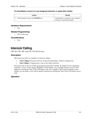 Page 161Section 700 - Operation Chapter 5. Key Telephone Features
576-13-700 DBS 576 (USA), Revised 6/11/98  161
To immediately connect to a pre-assigned extension or speed dial number:
Hardware Requirements
•N/A
Related Programming
• FF5-5: Hot Line
Considerations
•N/A
Intercom Calling
CPC-96, CPC-288, and CPC-576 All Versions
Description
The System provides two methods of intercom calling: 
•Voice Calling: Extension calls are connected immediately, without a ringing tone.
•Tone Calling: A ringing tone is sent...