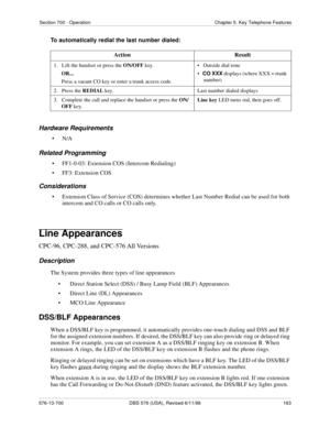 Page 163Section 700 - Operation Chapter 5. Key Telephone Features
576-13-700 DBS 576 (USA), Revised 6/11/98  163
To automatically redial the last number dialed:
Hardware Requirements
•N/A
Related Programming
• FF1-0-03: Extension COS (Intercom Redialing)
• FF3: Extension COS
Considerations
• Extension Class of Service (COS) determines whether Last Number Redial can be used for both 
intercom and CO calls or CO calls only.
Line Appearances
CPC-96, CPC-288, and CPC-576 All Versions
Description
The System provides...