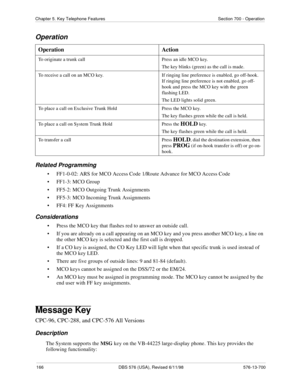 Page 166166 DBS 576 (USA), Revised 6/11/98 576-13-700
Chapter 5. Key Telephone Features Section 700 - Operation
Operation
Related Programming
• FF1-0-02: ARS for MCO Access Code 1/Route Advance for MCO Access Code
• FF1-3: MCO Group
• FF5-2: MCO Outgoing Trunk Assignments
• FF5-3: MCO Incoming Trunk Assignments
• FF4: FF Key Assignments
Considerations
• Press the MCO key that flashes red to answer an outside call.
• If you are already on a call appearing on an MCO key and you press another MCO key, a line on...