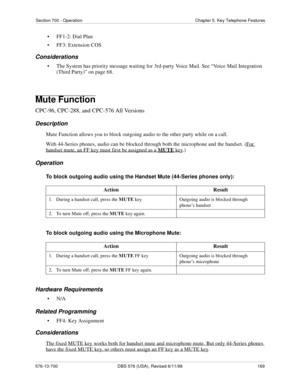 Page 169Section 700 - Operation Chapter 5. Key Telephone Features
576-13-700 DBS 576 (USA), Revised 6/11/98  169
• FF1-2: Dial Plan
• FF3: Extension COS
Considerations
• The System has priority message waiting for 3rd-party Voice Mail. See “Voice Mail Integration 
(Third Party)” on page 68. 
Mute Function
CPC-96, CPC-288, and CPC-576 All Versions
Description
Mute Function allows you to block outgoing audio to the other party while on a call.
With 44-Series phones, audio can be blocked through both the microphone...