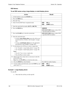 Page 186186 DBS 576 (USA), Revised 6/11/98 576-13-700
Chapter 5. Key Telephone Features Section 700 - Operation
SSD Names:
To set SSD names using a large-display or small-display phone:
Example 1. Large-display phone
To enter D:
a.  Press the first soft key on the top left.
Action Result
1.   Lift the handset or press the ON/OFF
 key.
2.   Press the PROG
 key.
3.   Press the *
 key.
4.   Enter 1
 for the SSD Name Assignment mode.SSD NO.=>
SSD NAME 
displays
5.   Enter the speed dial bin number (00
-79
 or 000...