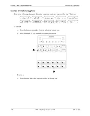 Page 188188 DBS 576 (USA), Revised 6/11/98 576-13-700
Chapter 5. Key Telephone Features Section 700 - Operation
Example 2. Small-display phone
Refer to the following diagram to determine which one-touch key to press. (See step 7-8 above.)
To enter D:
a.  Press the first one-touch key from the left on the bottom row.
b.  Press the fourth FF key from the left on the bottom row.
-  To enter o:
a.  Press the third one-touch key from the left on the top row.
G H I J K L M N O P Q R S T U V W X A B C D E F Y Z . , ’...