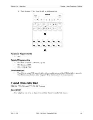 Page 189Section 700 - Operation Chapter 5. Key Telephone Features
576-13-700 DBS 576 (USA), Revised 6/11/98  189
b.  Press the third FF key from the left on the bottom row.
Hardware Requirements
•N/A
Related Programming
• FF1-0-03: Extension COS (User Log-in)
• FF3: Extension COS
• FF8-1: SSD & PSD
Considerations
• The ability to assign SSD names is allowed/restricted to anyone with a COS that allows access to 
User Maintenance features. (See Chapter 4 “User Maintenance” of this document.)
Timed Reminder Call...