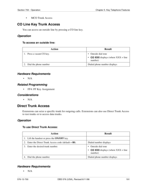 Page 191Section 700 - Operation Chapter 5. Key Telephone Features
576-13-700 DBS 576 (USA), Revised 6/11/98  191
• MCO Trunk Access
CO Line Key Trunk Access
You can access an outside line by pressing a CO line key. 
Operation
To access an outside line:
Hardware Requirements
•N/A
Related Programming
• FF4: FF Key Assignment
Considerations
•N/A
Direct Trunk Access
Extensions can seize a specific trunk for outgoing calls. Extensions can also use Direct Trunk Access 
to test trunks or to access data trunks....