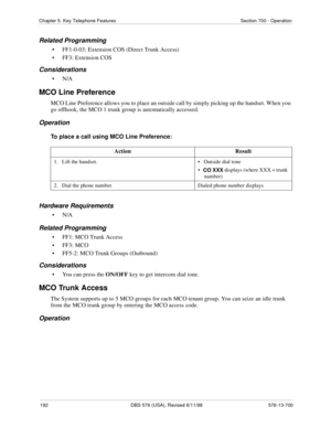 Page 192192 DBS 576 (USA), Revised 6/11/98 576-13-700
Chapter 5. Key Telephone Features Section 700 - Operation
Related Programming
• FF1-0-03: Extension COS (Direct Trunk Access)
• FF3: Extension COS
Considerations
•N/A
MCO Line Preference
MCO Line Preference allows you to place an outside call by simply picking up the handset. When you 
go offhook, the MCO 1 trunk group is automatically accessed.
Operation
To place a call using MCO Line Preference:
Hardware Requirements
•N/A
Related Programming
• FF1: MCO...