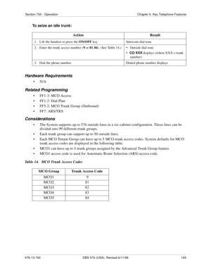 Page 193Section 700 - Operation Chapter 5. Key Telephone Features
576-13-700 DBS 576 (USA), Revised 6/11/98  193
To seize an idle trunk:
Hardware Requirements
•N/A
Related Programming
• FF1-3: MCO Access
• FF1-2: Dial Plan
• FF5-2: MCO Trunk Group (Outbound)
• FF7: ARS/TRS
Considerations
• The System supports up to 576 outside lines in a six-cabinet configuration. These lines can be 
divided into 99 different trunk groups.
• Each trunk group can support up to 50 outside lines.
• Each MCO Tenant Group can have up...