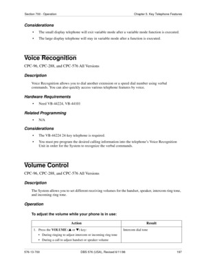 Page 197Section 700 - Operation Chapter 5. Key Telephone Features
576-13-700 DBS 576 (USA), Revised 6/11/98  197
Considerations
• The small display telephone will exit variable mode after a variable mode function is executed.
• The large display telephone will stay in variable mode after a function is executed.
Voice Recognition
CPC-96, CPC-288, and CPC-576 All Versions
Description
Voice Recognition allows you to dial another extension or a speed dial number using verbal 
commands. You can also quickly access...