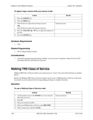 Page 198198 DBS 576 (USA), Revised 6/11/98 576-13-700
Chapter 5. Key Telephone Features Section 700 - Operation
To adjust ringer volume while your phone is idle:
Hardware Requirements
•N/A
Related Programming
• FF3-0: Ring Volume Control
Considerations
• Extension programming determines whether or not you can set separate volume levels for CO 
incoming ring tone and intercom ring tone.
Walking TRS Class of Service
Walking TRS Class of Service allows an extension user to “carry” his or her toll restrictions to...