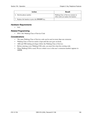 Page 199Section 700 - Operation Chapter 5. Key Telephone Features
576-13-700 DBS 576 (USA), Revised 6/11/98  199
Hardware Requirements
•N/A
Related Programming
• FF8-1-08: Walking Class of Service Code
Considerations
• The same Walking Class of Service code can be used on more than one extension.
• Walking Class of Service mode is kept until the user goes on-hook.
• ARS and TRS dialing privileges follow the Walking Class of Service.
• Before entering a new Walking COS code, you must first clear the existing...