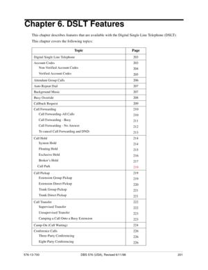 Page 201576-13-700 DBS 576 (USA), Revised 6/11/98 201
Chapter 6. DSLT Features
This chapter describes features that are available with the Digital Single Line Telephone (DSLT).
This chapter covers the following topics: 
Topic Page
Digital Single Line Telephone 203
Account Codes 203
Non-Verified Account Codes
204
Verified Account Codes
205
Attendant Group Calls 206
Auto Repeat Dial 207
Background Music 207
Busy Override 208
Callback Request 209
Call Forwarding 210
Call Forwarding-All Calls
210
Call Forwarding -...