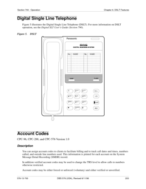 Page 203Section 700 - Operation Chapter 6. DSLT Features
576-13-700 DBS 576 (USA), Revised 6/11/98  203
Digital Single Line Telephone
Figure 5 illustrates the Digital Single Line Telephone (DSLT). For more information on DSLT 
operation, see the Digital SLT User’s Guide (Section 790).
Figure 5.  DSLT
Account Codes
CPC-96, CPC-288, and CPC-576 Version 1.0
Description
You can assign account codes to clients to facilitate billing and to track call dates and times, numbers 
called, and outside line numbers used....