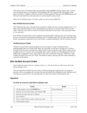 Page 204204 DBS 576 (USA), Revised 6/11/98 576-13-700
Chapter 6. DSLT Features Section 700 - Operation
This feature works with Station Message Detail Recording (SMDR). During a phone call, a station 
user can silently enter an accounting or client billing code. The entered Code will display on the 
phone’s LCD as it’s dialed, so the user can tell it’s being registered. Then later, the SMDR reports will 
show the Code dialed for each call, and even sort the report by these Codes.
There are two different types of...