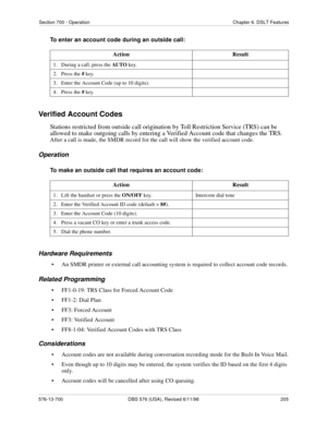 Page 205Section 700 - Operation Chapter 6. DSLT Features
576-13-700 DBS 576 (USA), Revised 6/11/98  205
To enter an account code during an outside call:
Verified Account Codes
Stations restricted from outside call origination by Toll Restriction Service (TRS) can be 
allowed to make outgoing calls by entering a Verified Account code that changes the TRS. 
After a call is made, the SMDR record for the call will show the verified account code.
Operation
To make an outside call that requires an account code:...