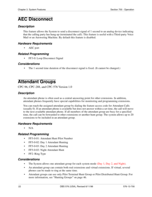 Page 2222 DBS 576 (USA), Revised 6/11/98 576-13-700
Chapter 3. System Features Section 700 - Operation
AEC Disconnect
Description
This feature allows the System to send a disconnect signal of 1 second to an analog device indicating 
that the calling party has hung up (terminated the call). This feature is useful with a Third-party Voice 
Mail or an Answering Machine. By default this feature is disabled.
Hardware Requirements
• AEC port
Related Programming
• FF3-0: Loop Disconnect Signal
Considerations
• The 1...