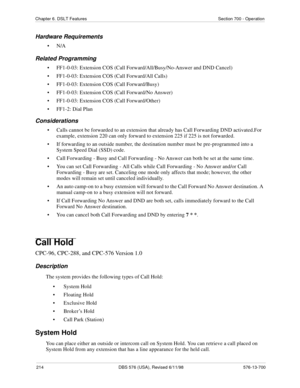 Page 214214 DBS 576 (USA), Revised 6/11/98 576-13-700
Chapter 6. DSLT Features Section 700 - Operation
Hardware Requirements
•N/A
Related Programming
• FF1-0-03: Extension COS (Call Forward/All/Busy/No-Answer and DND Cancel)
• FF1-0-03: Extension COS (Call Forward/All Calls)
• FF1-0-03: Extension COS (Call Forward/Busy)
• FF1-0-03: Extension COS (Call Forward/No Answer)
• FF1-0-03: Extension COS (Call Forward/Other)
• FF1-2: Dial Plan
Considerations
• Calls cannot be forwarded to an extension that already has...