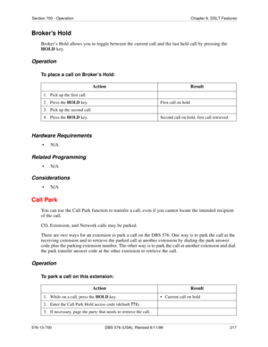 Page 217Section 700 - Operation Chapter 6. DSLT Features
576-13-700 DBS 576 (USA), Revised 6/11/98  217
Broker’s Hold
Broker’s Hold allows you to toggle between the current call and the last held call by pressing the 
HOLD key.
Operation
To place a call on Broker’s Hold:
Hardware Requirements
•N/A
Related Programming
•N/A
Considerations
•N/A
Call Park
You can use the Call Park function to transfer a call, even if you cannot locate the intended recipient 
of the call.
CO, Extension, and Network calls may be...