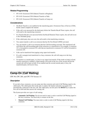 Page 224224 DBS 576 (USA), Revised 6/11/98 576-13-700
Chapter 6. DSLT Features Section 700 - Operation
Related Programming
• FF1-0-03: Extension COS (Onhook Transfer at Ringback)
• FF1-0-03: Extension COS (Onhook Transfer at Talk)
• FF1-0-03: Extension COS (Onhook Transfer at Camp-on) 
Considerations
• On-Hook Transfer is not enabled for the transferring party’s Extension Class of Service (COS), 
he/she cannot complete the transfer.
• If the call is not answered by the third party before the Transfer Recall...