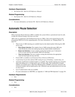 Page 2424 DBS 576 (USA), Revised 6/11/98 576-13-700
Chapter 3. System Features Section 700 - Operation
Hardware Requirements
• See Section 520 - Built-In ACD Reference Manual.
Related Programming
• See Section 520 - Built-In ACD Reference Manual.
Considerations
• For more information, see Section 520 - Built-In ACD Reference Manual.
Automatic Route Selection 
Description
When Automatic Route Selection (ARS) is enabled, the system follows a preselected route for calls. 
Usually the selected routing is the least...