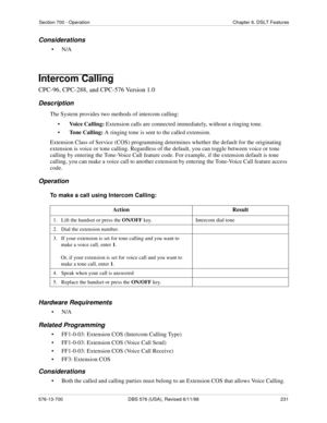 Page 231Section 700 - Operation Chapter 6. DSLT Features
576-13-700 DBS 576 (USA), Revised 6/11/98  231
Considerations
•N/A
Intercom Calling
CPC-96, CPC-288, and CPC-576 Version 1.0
Description
The System provides two methods of intercom calling: 
•Voice Calling: Extension calls are connected immediately, without a ringing tone.
•Tone Calling: A ringing tone is sent to the called extension.
Extension Class of Service (COS) programming determines whether the default for the originating 
extension is voice or tone...