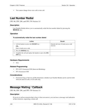 Page 232232 DBS 576 (USA), Revised 6/11/98 576-13-700
Chapter 6. DSLT Features Section 700 - Operation
• You cannot change from voice call to tone call.
Last Number Redial
CPC-96, CPC-288, and CPC-576 Version 1.0
Description
Last Number Redial allows you to automatically redial the last number dialed by pressing the 
REDIAL key.
Operation
To automatically redial the last number dialed:
Hardware Requirements
•N/A
Related Programming
• FF1-0-03: Extension COS (Intercom Redialing)
• FF3: Extension COS...