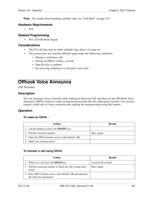 Page 235Section 700 - Operation Chapter 6. DSLT Features
576-13-700 DBS 576 (USA), Revised 6/11/98  235
Note:For details about handling multiple calls, see “Call Hold” on page 214.
Hardware Requirements
•N/A
Related Programming
• FF3: CO Off-Hook Signal.
Considerations
• The CO call type may be either multiple ring, direct, or camp-on.
• The system does not send the offhook signal under the following conditions:
•   During a conference call
•   During an OHVA or Busy override
•   Data Privacy is enabled
•   the...