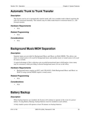 Page 25Section 700 - Operation Chapter 3. System Features
576-13-700 DBS 576 (USA), Revised 6/11/98  25
Automatic Trunk to Trunk Transfer
Description
The System can be set to automatically transfer trunk calls out to another trunk without requiring the 
call to be answered internally. This transfer may be either trunk based or extension based (i.e., call 
forward outside).
Hardware Requirements
•N/A
Related Programming
•N/A
Considerations
•N/A
Background Music/MOH Separation
Description
Separate inputs are...