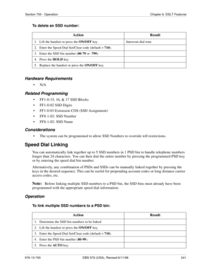 Page 241Section 700 - Operation Chapter 6. DSLT Features
576-13-700 DBS 576 (USA), Revised 6/11/98  241
To delete an SSD number:
Hardware Requirements
•N/A
Related Programming
• FF1-0-15, 16, & 17 SSD Blocks
• FF1-0-02 SSD Digits
• FF1-0-03 Extension COS (SSD Assignment)
• FF8-1-02: SSD Number
• FF8-1-02: SSD Name
Considerations
• The system can be programmed to allow SSD Numbers to override toll restrictions.
Speed Dial Linking
You can automatically link together up to 5 SSD numbers in 1 PSD bin to handle...