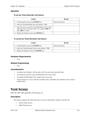 Page 243Section 700 - Operation Chapter 6. DSLT Features
576-13-700 DBS 576 (USA), Revised 6/11/98  243
Operation
To set the Timed Reminder Call feature:
To cancel the Timed Reminder Call feature:
Hardware Requirements
•N/A
Related Programming
•N/A
Considerations
• An alarm tone (default = 60 seconds) will be issued at the specified time.
• An extension can have only one Reminder Call set at a time.
• To change the Reminder Call, simply enter a new time.
• If the extension is in use when the reminder call is...