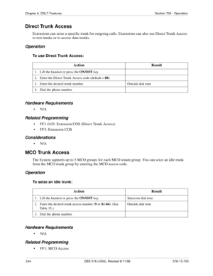 Page 244244 DBS 576 (USA), Revised 6/11/98 576-13-700
Chapter 6. DSLT Features Section 700 - Operation
Direct Trunk Access
Extensions can seize a specific trunk for outgoing calls. Extensions can also use Direct Trunk Access 
to test trunks or to access data trunks.
Operation
To use Direct Trunk Access:
Hardware Requirements
•N/A
Related Programming
• FF1-0-03: Extension COS (Direct Trunk Access)
• FF3: Extension COS
Considerations
•N/A
MCO Trunk Access
The System supports up to 5 MCO groups for each MCO tenant...