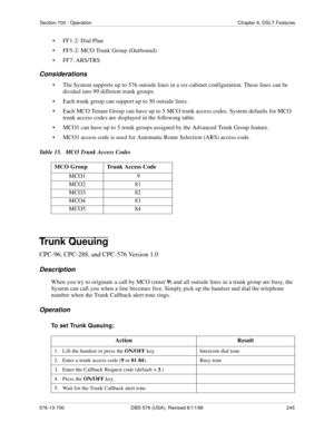 Page 245Section 700 - Operation Chapter 6. DSLT Features
576-13-700 DBS 576 (USA), Revised 6/11/98  245
• FF1-2: Dial Plan
• FF5-2: MCO Trunk Group (Outbound)
• FF7: ARS/TRS
Considerations
• The System supports up to 576 outside lines in a six-cabinet configuration. These lines can be 
divided into 99 different trunk groups.
• Each trunk group can support up to 50 outside lines.
• Each MCO Tenant Group can have up to 5 MCO trunk access codes. System defaults for MCO 
trunk access codes are displayed in the...