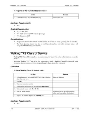 Page 246246 DBS 576 (USA), Revised 6/11/98 576-13-700
Chapter 6. DSLT Features Section 700 - Operation
To respond to the Trunk Callback alert tone:
Hardware Requirements
•N/A
Related Programming
• FF1-2: Dial Plan
• FF1-0-03: Extension COS (Trunk Queuing)
• FF3: Extension COS
Considerations
• Response to the Trunk Callback must be within 15 seconds or Trunk Queuing will be canceled.
• The Trunk Queuing feature may also be used if you hear a busy tone when trying to make a call 
using the MCO Trunk Access...